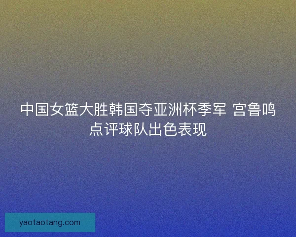 中国女篮大胜韩国夺亚洲杯季军 宫鲁鸣点评球队出色表现